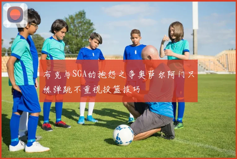 布克与SGA的抱怨之争奥萨尔阿门只练弹跳不重视投篮技巧