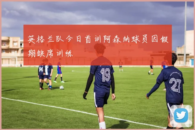 英格兰队今日首训阿森纳球员因假期缺席训练