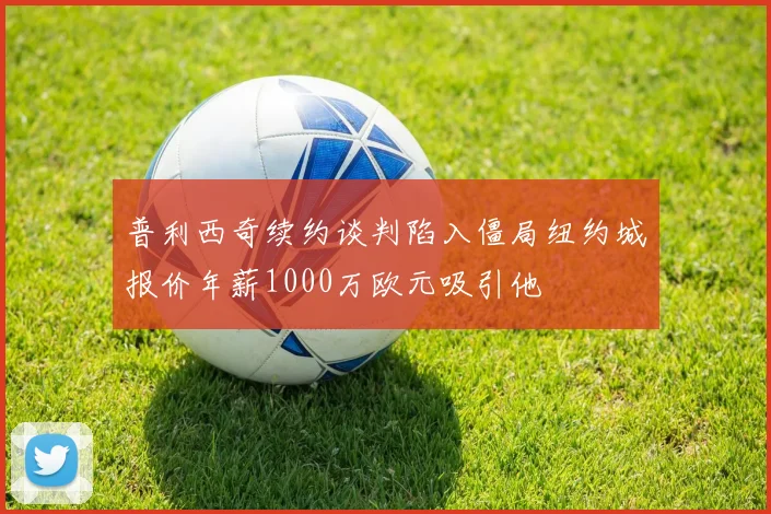 普利西奇续约谈判陷入僵局纽约城报价年薪1000万欧元吸引他
