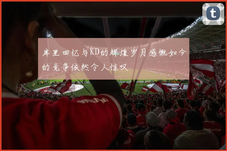 库里回忆与KD的辉煌岁月感慨如今的竞争依然令人惊叹
