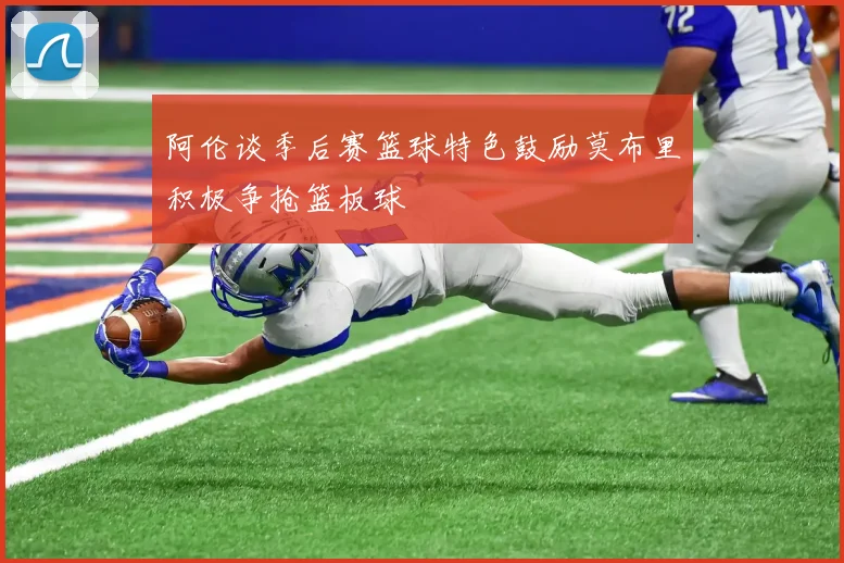 阿伦谈季后赛篮球特色鼓励莫布里积极争抢篮板球