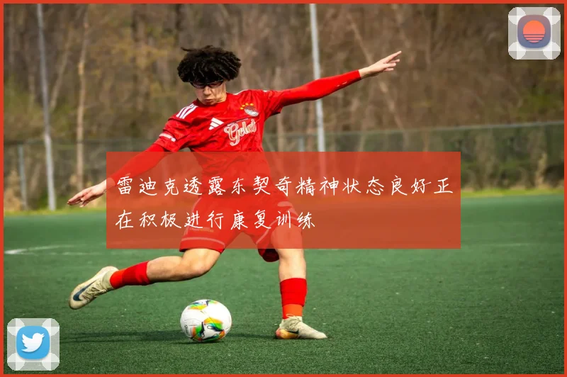 雷迪克透露东契奇精神状态良好正在积极进行康复训练