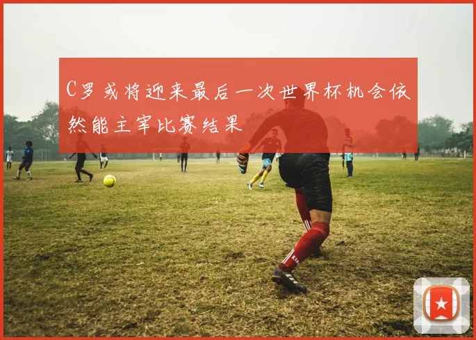 C罗或将迎来最后一次世界杯机会依然能主宰比赛结果