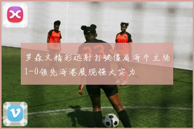 罗森文精彩远射打破僵局海牛主场1-0领先海港展现强大实力