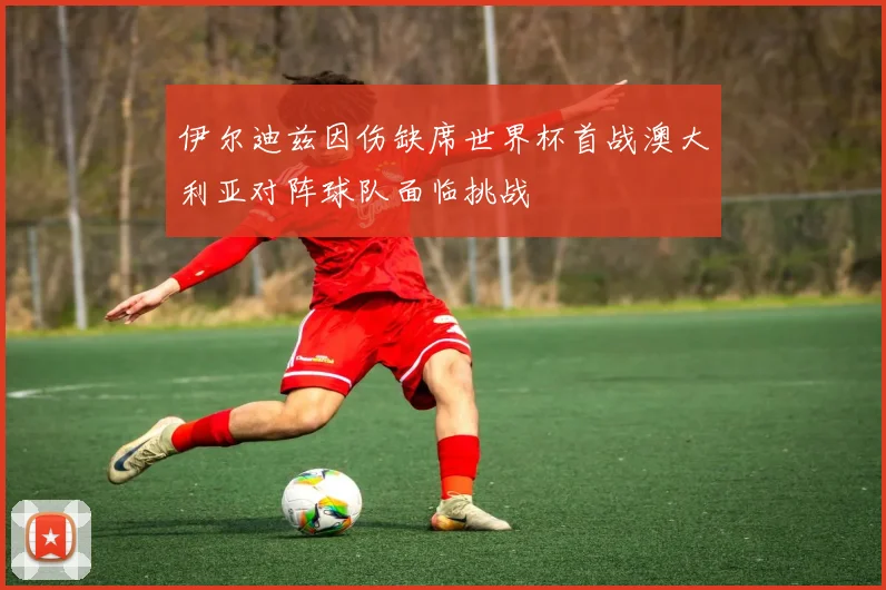 伊尔迪兹因伤缺席世界杯首战澳大利亚对阵球队面临挑战