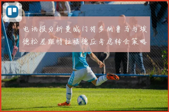 电讯报分析曼城门将多纳鲁马与埃德松差距特拉福德应考虑转会策略