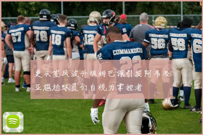 更衣室风波升级姆巴佩引发阿韦洛亚尴尬球员们自视为掌控者