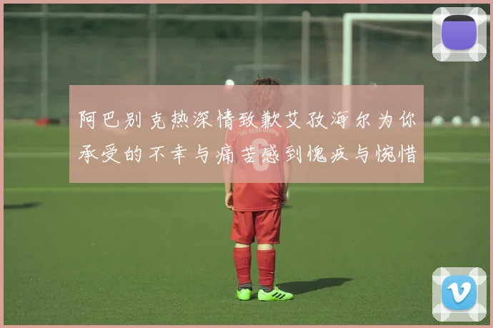阿巴别克热深情致歉艾孜海尔为你承受的不幸与痛苦感到愧疚与惋惜