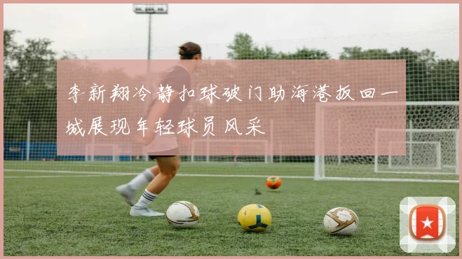 李新翔冷静扣球破门助海港扳回一城展现年轻球员风采
