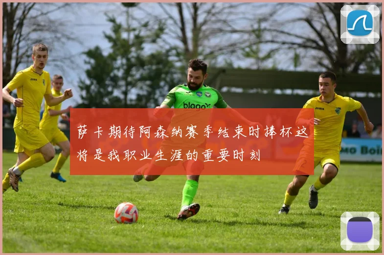 萨卡期待阿森纳赛季结束时捧杯这将是我职业生涯的重要时刻