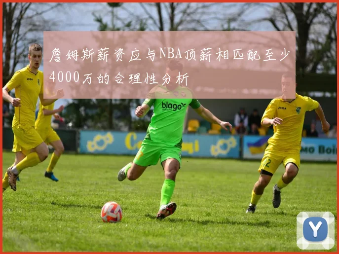 詹姆斯薪资应与NBA顶薪相匹配至少4000万的合理性分析