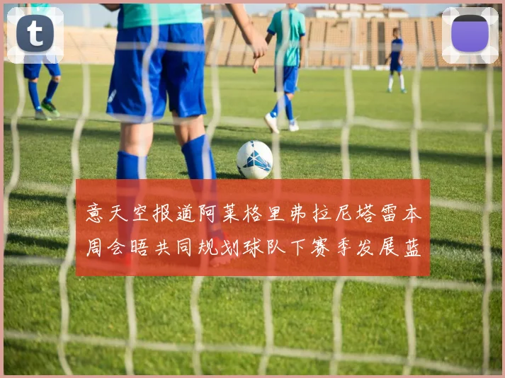 意天空报道阿莱格里弗拉尼塔雷本周会晤共同规划球队下赛季发展蓝图